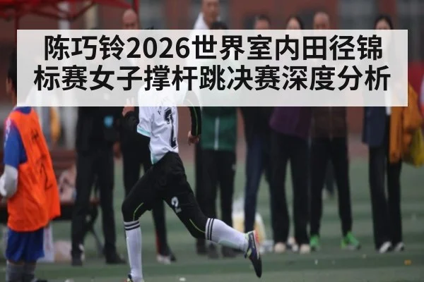 陈巧铃2026世界室内田径锦标赛女子撑杆跳决赛深度分析（kaiyun）