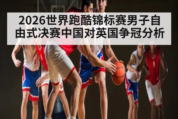 2026世界跑酷锦标赛男子自由式决赛中国对英国争冠分析(kaiyun)